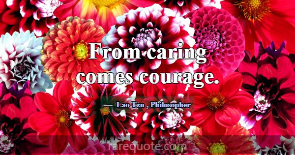 From caring comes courage.... -Lao Tzu