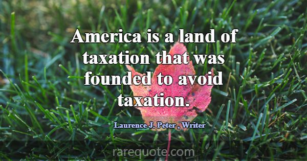 America is a land of taxation that was founded to ... -Laurence J. Peter