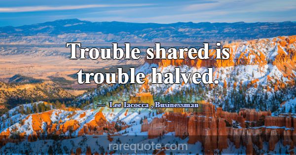 Trouble shared is trouble halved.... -Lee Iacocca