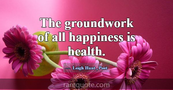 The groundwork of all happiness is health.... -Leigh Hunt