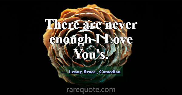 There are never enough I Love You's.... -Lenny Bruce