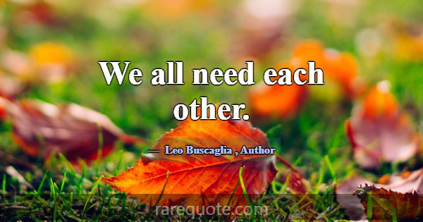 We all need each other.... -Leo Buscaglia