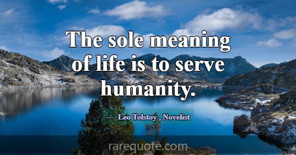 The sole meaning of life is to serve humanity.... -Leo Tolstoy