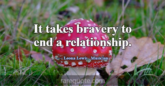 It takes bravery to end a relationship.... -Leona Lewis