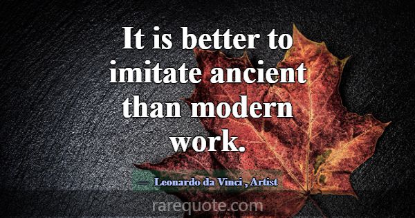 It is better to imitate ancient than modern work.... -Leonardo da Vinci