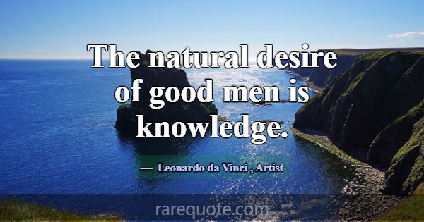 The natural desire of good men is knowledge.... -Leonardo da Vinci