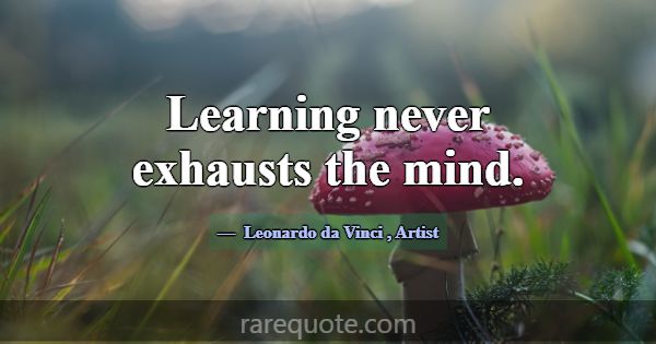 Learning never exhausts the mind.... -Leonardo da Vinci