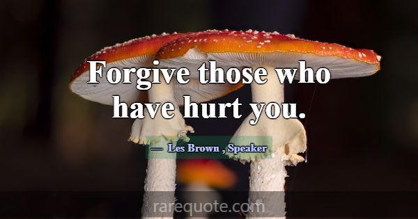 Forgive those who have hurt you.... -Les Brown