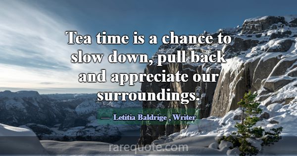 Tea time is a chance to slow down, pull back and a... -Letitia Baldrige