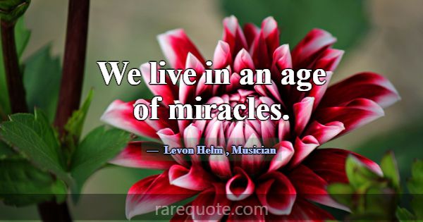 We live in an age of miracles.... -Levon Helm