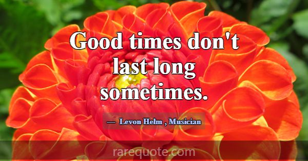 Good times don't last long sometimes.... -Levon Helm