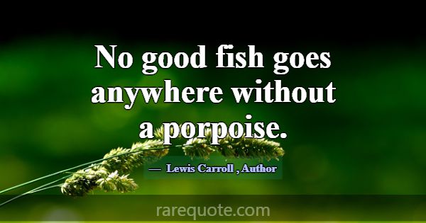 No good fish goes anywhere without a porpoise.... -Lewis Carroll