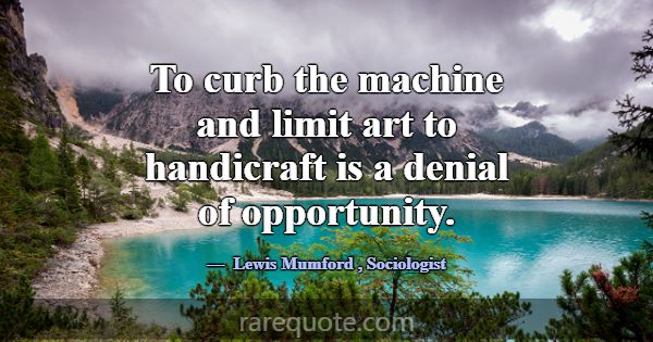 To curb the machine and limit art to handicraft is... -Lewis Mumford