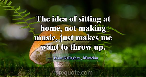 The idea of sitting at home, not making music, jus... -Liam Gallagher