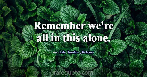 Remember we're all in this alone.... -Lily Tomlin