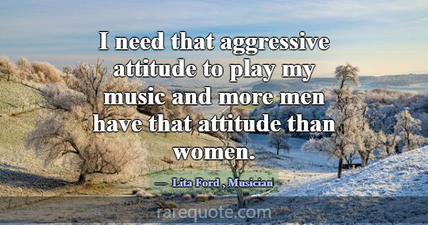 I need that aggressive attitude to play my music a... -Lita Ford