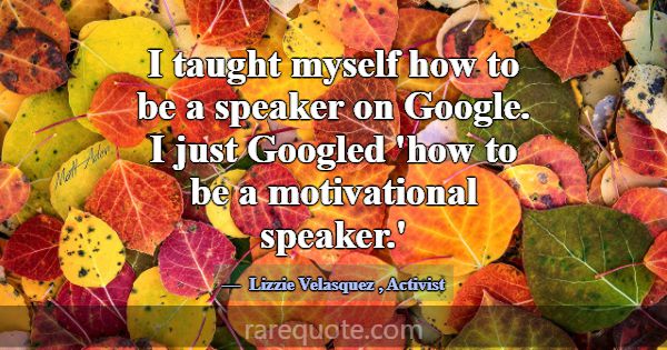 I taught myself how to be a speaker on Google. I j... -Lizzie Velasquez