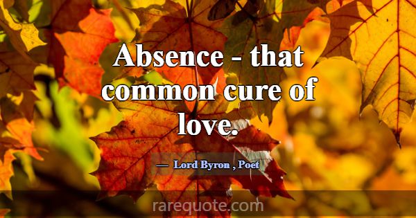 Absence - that common cure of love.... -Lord Byron
