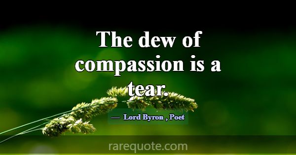 The dew of compassion is a tear.... -Lord Byron