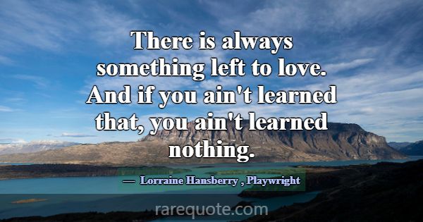 There is always something left to love. And if you... -Lorraine Hansberry