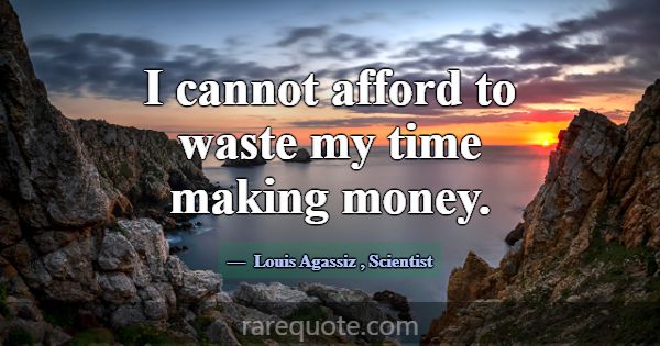 I cannot afford to waste my time making money.... -Louis Agassiz