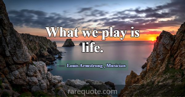 What we play is life.... -Louis Armstrong