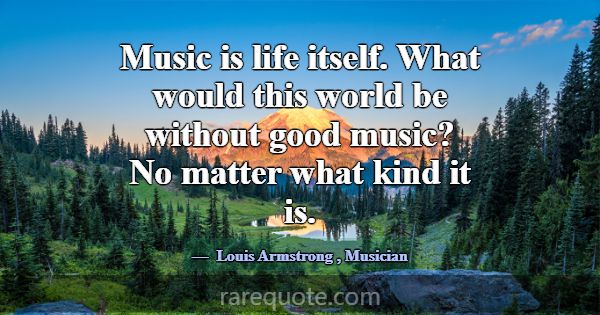 Music is life itself. What would this world be wit... -Louis Armstrong