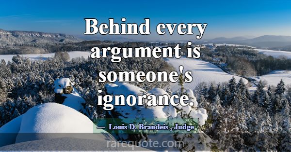 Behind every argument is someone's ignorance.... -Louis D. Brandeis