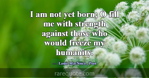 I am not yet born; O fill me with strength against... -Louis MacNeice