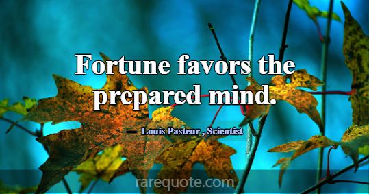 Fortune favors the prepared mind.... -Louis Pasteur