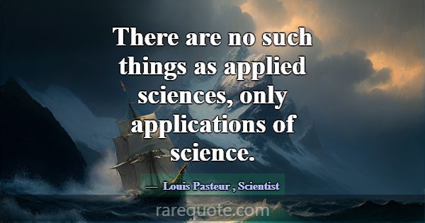 There are no such things as applied sciences, only... -Louis Pasteur