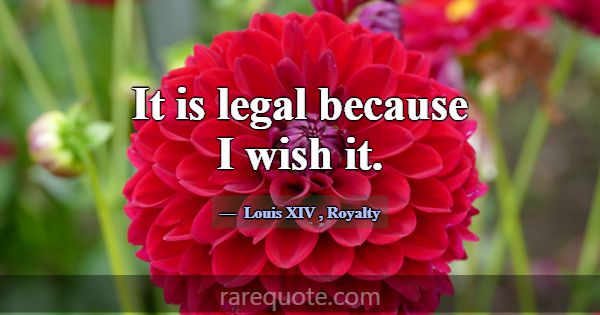 It is legal because I wish it.... -Louis XIV
