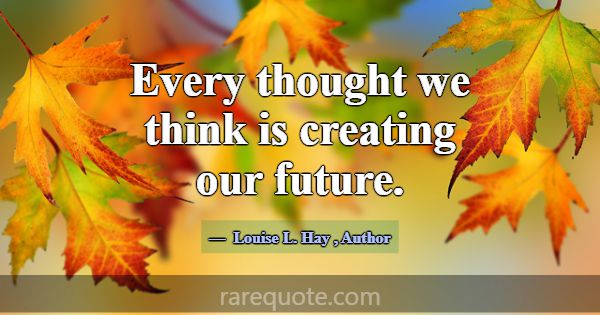 Every thought we think is creating our future.... -Louise L. Hay