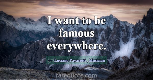 I want to be famous everywhere.... -Luciano Pavarotti