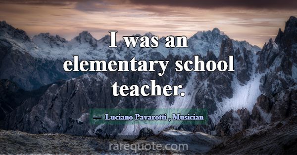 I was an elementary school teacher.... -Luciano Pavarotti