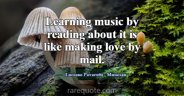 Learning music by reading about it is like making ... -Luciano Pavarotti