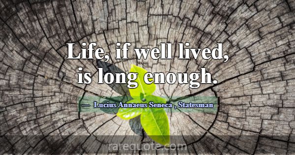 Life, if well lived, is long enough.... -Lucius Annaeus Seneca