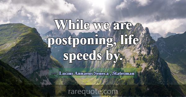 While we are postponing, life speeds by.... -Lucius Annaeus Seneca