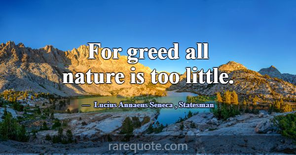 For greed all nature is too little.... -Lucius Annaeus Seneca