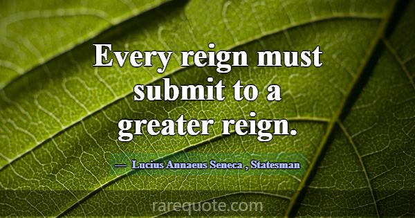 Every reign must submit to a greater reign.... -Lucius Annaeus Seneca