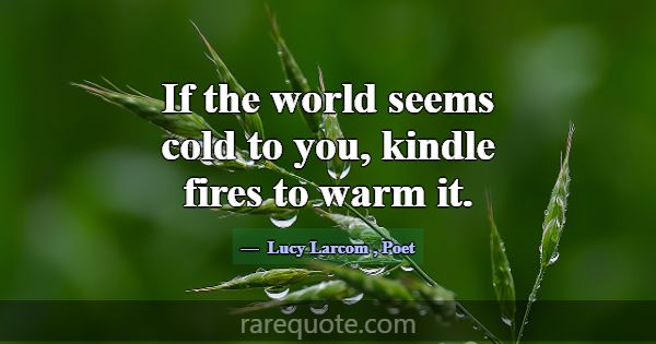 If the world seems cold to you, kindle fires to wa... -Lucy Larcom