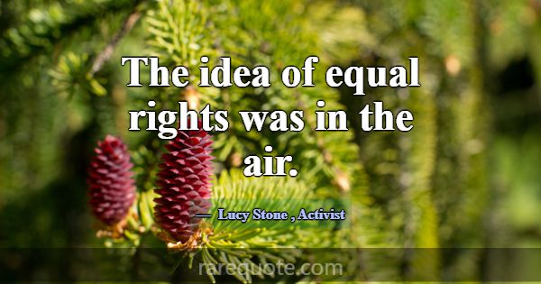 The idea of equal rights was in the air.... -Lucy Stone
