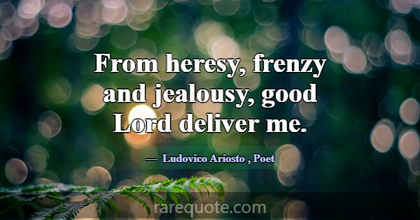 From heresy, frenzy and jealousy, good Lord delive... -Ludovico Ariosto