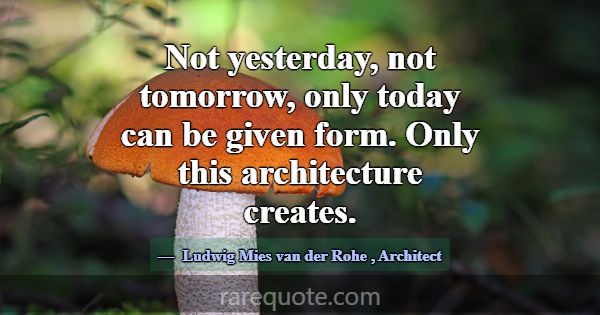 Not yesterday, not tomorrow, only today can be giv... -Ludwig Mies van der Rohe