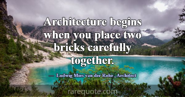 Architecture begins when you place two bricks care... -Ludwig Mies van der Rohe