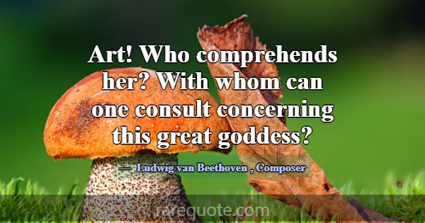 Art! Who comprehends her? With whom can one consul... -Ludwig van Beethoven