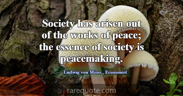 Society has arisen out of the works of peace; the ... -Ludwig von Mises