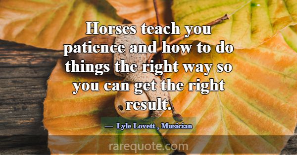 Horses teach you patience and how to do things the... -Lyle Lovett