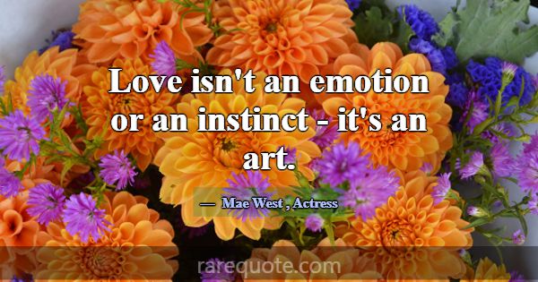Love isn't an emotion or an instinct - it's an art... -Mae West
