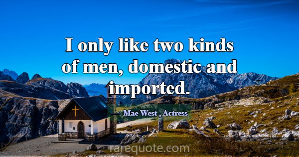 I only like two kinds of men, domestic and importe... -Mae West
